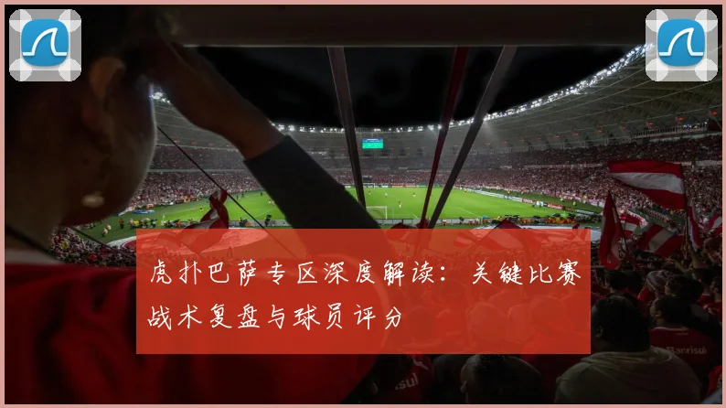 虎扑巴萨专区深度解读:关键比赛战术复盘与球员评分