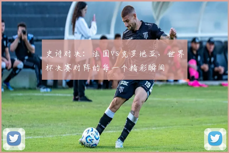 史诗对决:法国vs克罗地亚,世界杯决赛对阵的每一个精彩瞬间