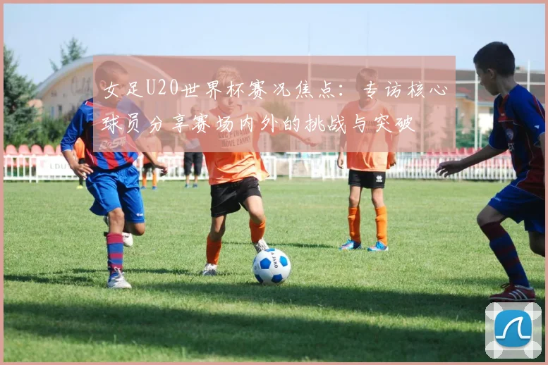 女足U20世界杯赛况焦点：专访核心球员分享赛场内外的挑战与突破