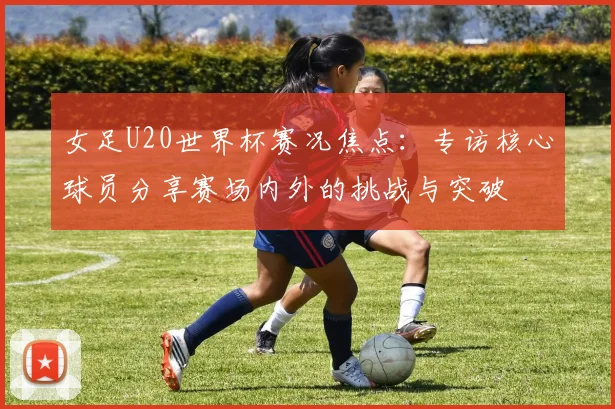 女足U20世界杯赛况焦点：专访核心球员分享赛场内外的挑战与突破