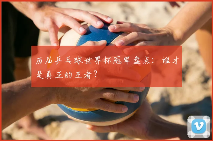 历届乒乓球世界杯冠军盘点：谁才是真正的王者？