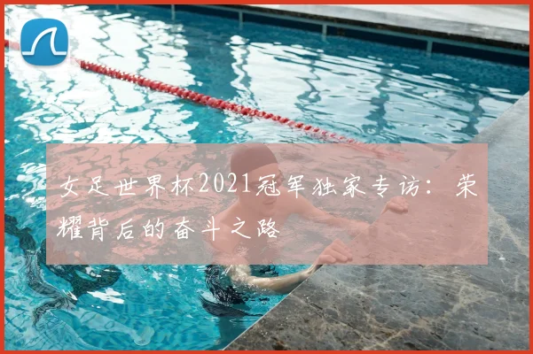 女足世界杯2021冠军独家专访：荣耀背后的奋斗之路