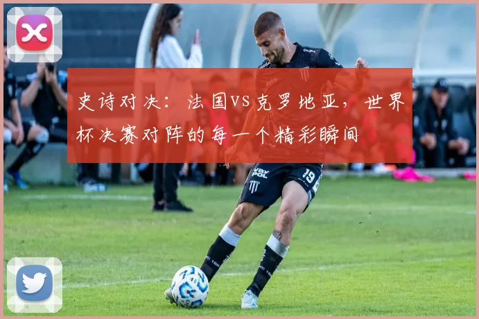 史诗对决:法国vs克罗地亚,世界杯决赛对阵的每一个精彩瞬间