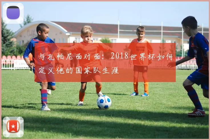 与孔帕尼面对面:2018世界杯如何定义他的国家队生涯