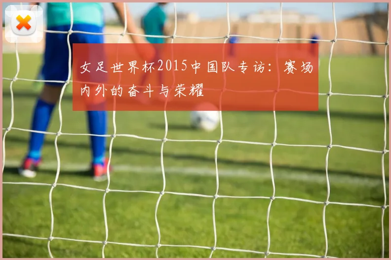 女足世界杯2015中国队专访：赛场内外的奋斗与荣耀