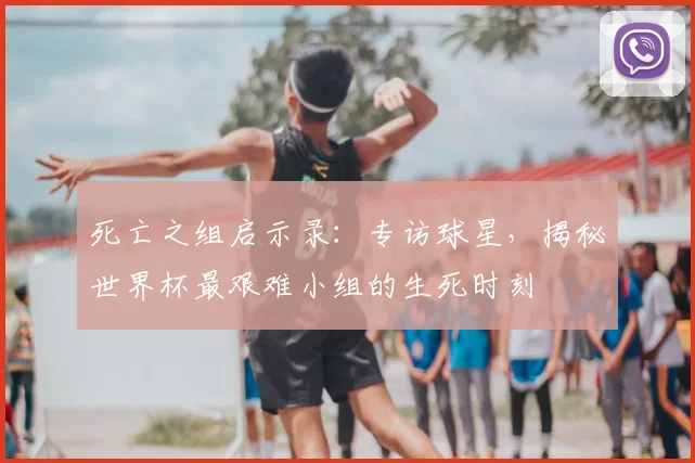 死亡之组启示录：专访球星，揭秘世界杯最艰难小组的生死时刻