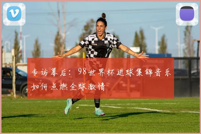 专访幕后：98世界杯进球集锦音乐如何点燃全球激情