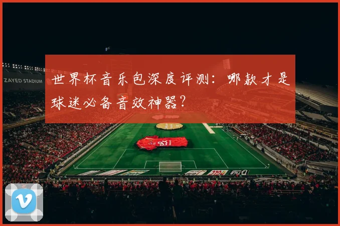 世界杯音乐包深度评测：哪款才是球迷必备音效神器？