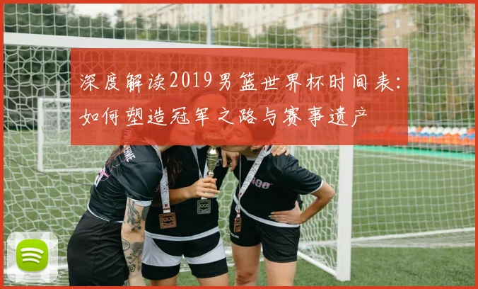 深度解读2019男篮世界杯时间表：如何塑造冠军之路与赛事遗产