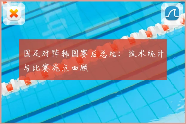 国足对阵韩国赛后总结：技术统计与比赛亮点回顾