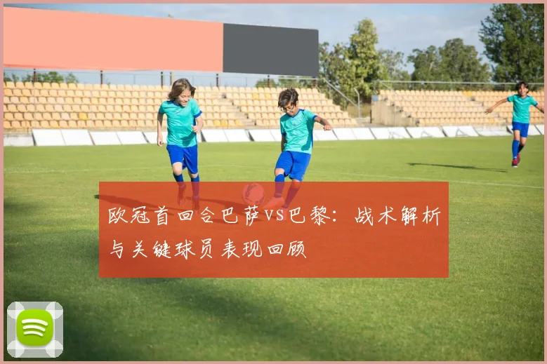 欧冠首回合巴萨vs巴黎：战术解析与关键球员表现回顾