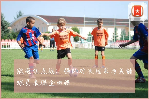 欧冠焦点战：强队对决结果与关键球员表现全回顾