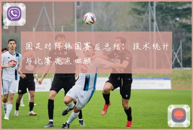 国足对阵韩国赛后总结：技术统计与比赛亮点回顾