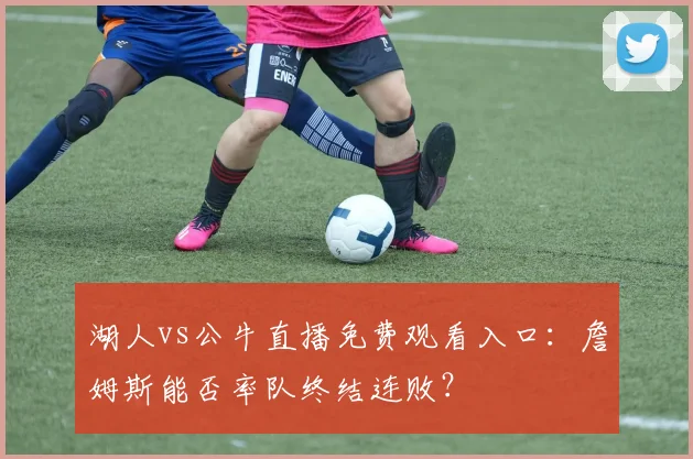 湖人vs公牛直播免费观看入口：詹姆斯能否率队终结连败？