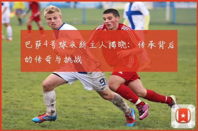 巴萨4号球衣新主人揭晓：传承背后的传奇与挑战