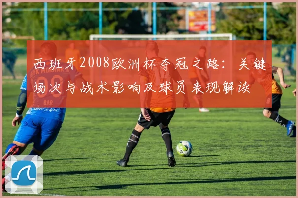 西班牙2008欧洲杯夺冠之路：关键场次与战术影响及球员表现解读
