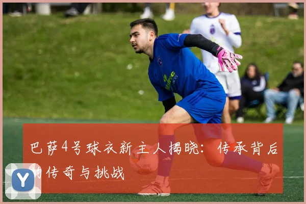 巴萨4号球衣新主人揭晓：传承背后的传奇与挑战
