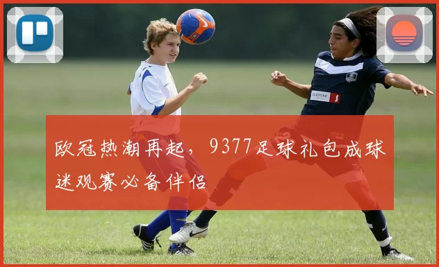 欧冠热潮再起，9377足球礼包成球迷观赛必备伴侣