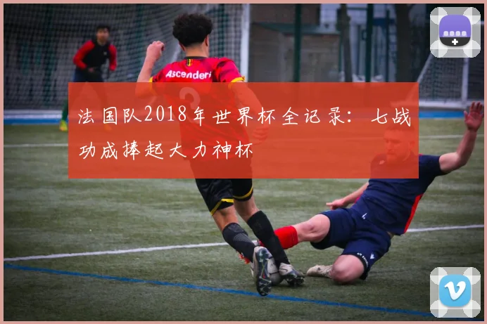 法国队2018年世界杯全记录：七战功成捧起大力神杯